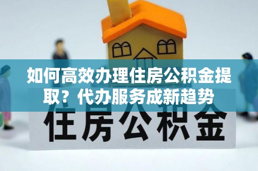官渡如何高效办理住房公积金提取？代办服务成新趋势