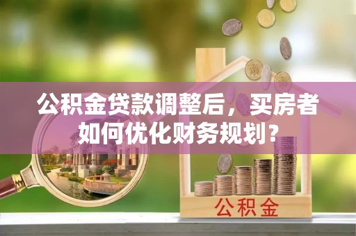 官渡公积金贷款调整后，买房者如何优化财务规划？