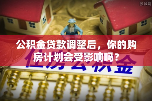 官渡公积金贷款调整后，你的购房计划会受影响吗？