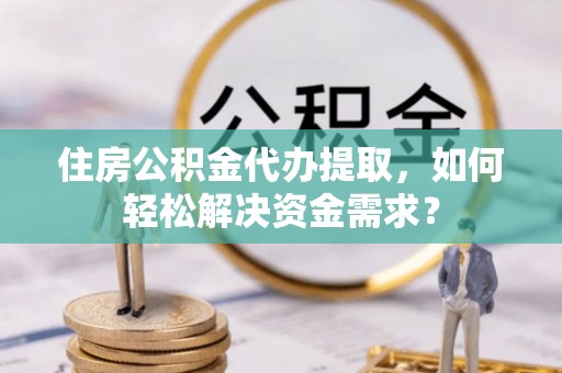 官渡住房公积金代办提取，如何轻松解决资金需求？